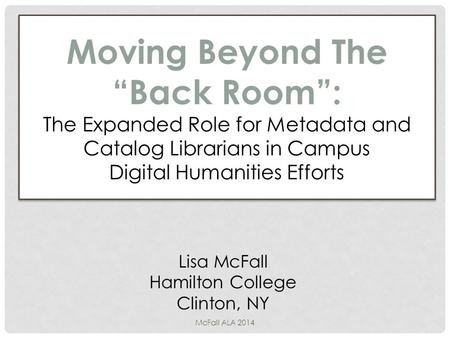Moving Beyond The “Back Room”: The Expanded Role for Metadata and Catalog Librarians in Campus Digital Humanities Efforts Lisa McFall Hamilton College.