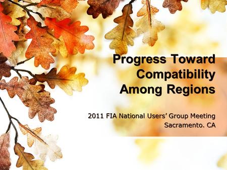 Progress Toward Compatibility Among Regions 2011 FIA National Users’ Group Meeting Sacramento. CA 2011 FIA National Users’ Group Meeting Sacramento. CA.
