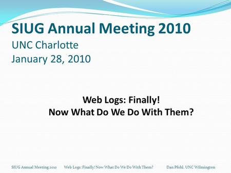 SIUG Annual Meeting 2010 UNC Charlotte January 28, 2010 SIUG Annual Meeting 2010 Web Logs: Finally! Now What Do We Do With Them? Dan Pfohl, UNC Wilmington.