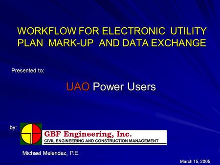 WORKFLOW FOR ELECTRONIC UTILITY PLAN MARK-UP AND DATA EXCHANGE Presented to: by: March 15, 2005 Michael Melendez, P.E. UAO Power Users.