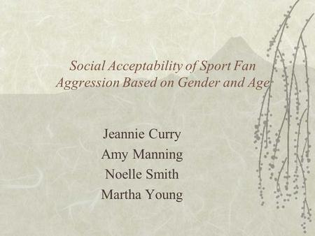 Social Acceptability of Sport Fan Aggression Based on Gender and Age Jeannie Curry Amy Manning Noelle Smith Martha Young.