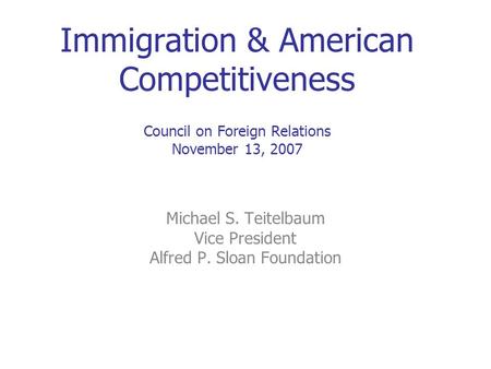 Immigration & American Competitiveness Council on Foreign Relations November 13, 2007 Michael S. Teitelbaum Vice President Alfred P. Sloan Foundation.