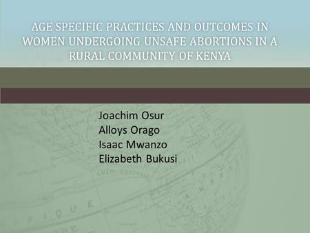 AGE SPECIFIC PRACTICES AND OUTCOMES IN WOMEN UNDERGOING UNSAFE ABORTIONS IN A RURAL COMMUNITY OF KENYA Joachim Osur Alloys Orago Isaac Mwanzo Elizabeth.