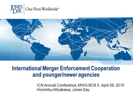 International Merger Enforcement Cooperation and younger/newer agencies ICN Annual Conference, MWG BOS 5, April 29, 2015 Hiromitsu Miyakawa, Jones Day.