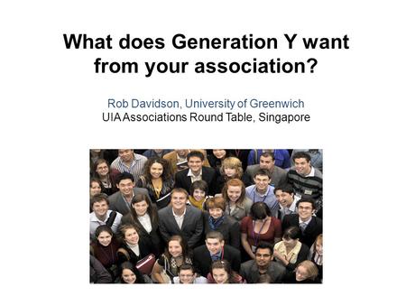 What does Generation Y want from your association? Rob Davidson, University of Greenwich UIA Associations Round Table, Singapore.