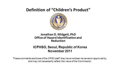 Definition of “Children’s Product” Jonathan D. Midgett, PhD Office of Hazard Identification and Reduction ICPHSO, Seoul, Republic of Korea November 2011.