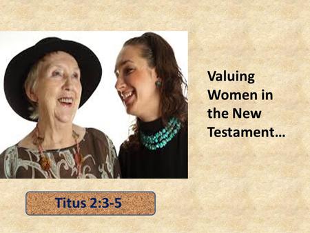 Valuing Women in the New Testament… Titus 2:3-5. Valuing Women Does not Diminish because of AGE – older women training younger women (Titus 2:4) – Manifesting.