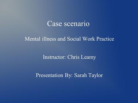 Case scenario Mental illness and Social Work Practice Instructor: Chris Leamy Presentation By: Sarah Taylor.