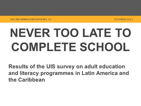 NEVER TOO LATE TO COMPLETE SCHOOL Results of the UIS survey on adult education and literacy programmes in Latin America and the Caribbean UIS INFORMATION.