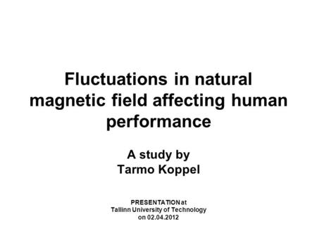 Fluctuations in natural magnetic field affecting human performance A study by Tarmo Koppel PRESENTATION at Tallinn University of Technology on 02.04.2012.