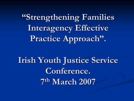 “Strengthening Families Interagency Effective Practice Approach”. Irish Youth Justice Service Conference. 7 th March 2007.