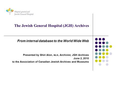 The Jewish General Hospital (JGH) Archives From internal database to the World Wide Web Presented by Shiri Alon, MLIS, Archivist, JGH Archives June 2,