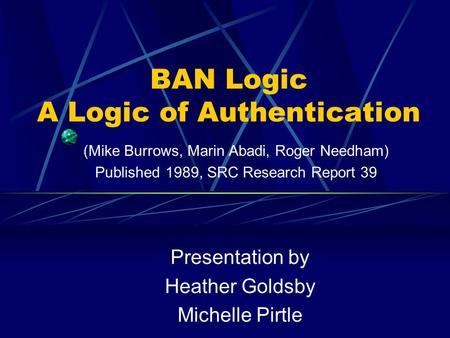 BAN Logic A Logic of Authentication Presentation by Heather Goldsby Michelle Pirtle (Mike Burrows, Marin Abadi, Roger Needham) Published 1989, SRC Research.
