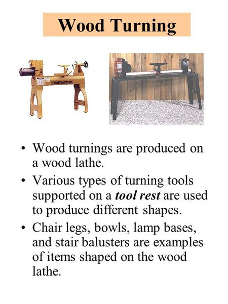 Wood Turning Wood turnings are produced on a wood lathe. Various types of turning tools supported on a tool rest are used to produce different shapes.