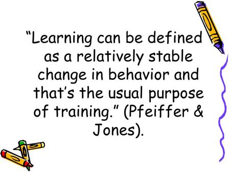 “Learning can be defined as a relatively stable change in behavior and that’s the usual purpose of training.” (Pfeiffer & Jones).