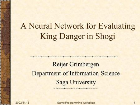 2002/11/15Game Programming Workshop1 A Neural Network for Evaluating King Danger in Shogi Reijer Grimbergen Department of Information Science Saga University.