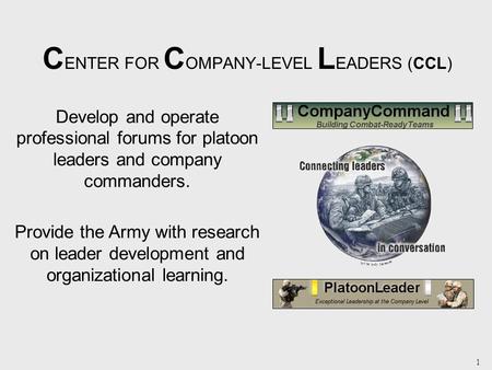 1 C ENTER FOR C OMPANY-LEVEL L EADERS (CCL) Develop and operate professional forums for platoon leaders and company commanders. Provide the Army with research.