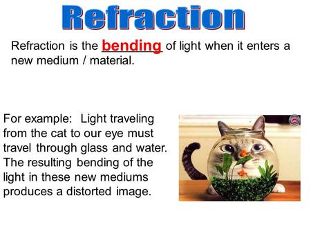 Refraction is the _________ of light when it enters a new medium / material. For example: Light traveling from the cat to our eye must travel through glass.