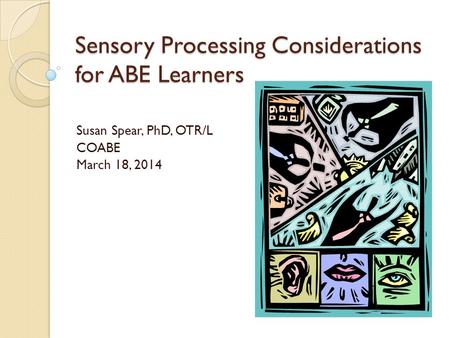 Sensory Processing Considerations for ABE Learners Susan Spear, PhD, OTR/L COABE March 18, 2014.