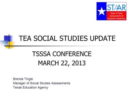 TEA SOCIAL STUDIES UPDATE TSSSA CONFERENCE MARCH 22, 2013 Brenda Tingle Manager of Social Studies Assessments Texas Education Agency.