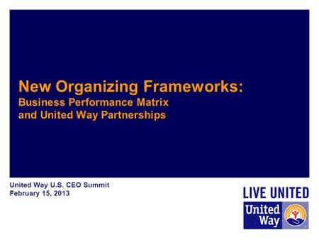 United Way U.S. CEO Summit February 15, 2013 New Organizing Frameworks: Business Performance Matrix and United Way Partnerships.