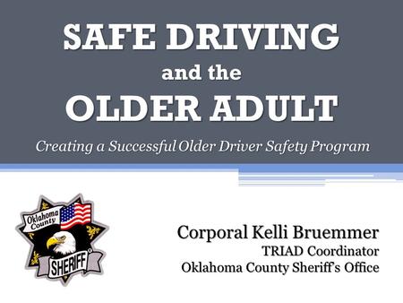 SAFE DRIVING and the OLDER ADULT Creating a Successful Older Driver Safety Program Corporal Kelli Bruemmer TRIAD Coordinator Oklahoma County Sheriff’s.