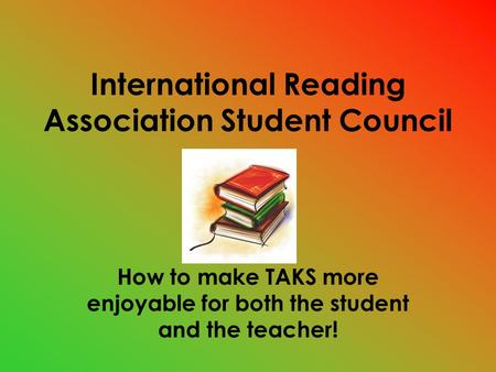 International Reading Association Student Council How to make TAKS more enjoyable for both the student and the teacher!
