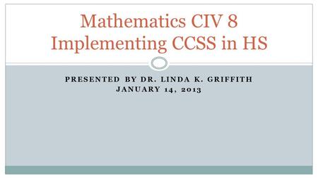 PRESENTED BY DR. LINDA K. GRIFFITH JANUARY 14, 2013 Mathematics CIV 8 Implementing CCSS in HS.