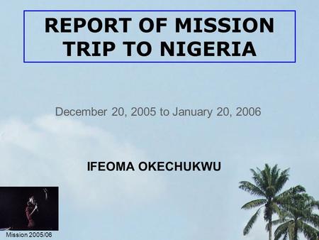 Mission 2005/06 REPORT OF MISSION TRIP TO NIGERIA December 20, 2005 to January 20, 2006 IFEOMA OKECHUKWU.
