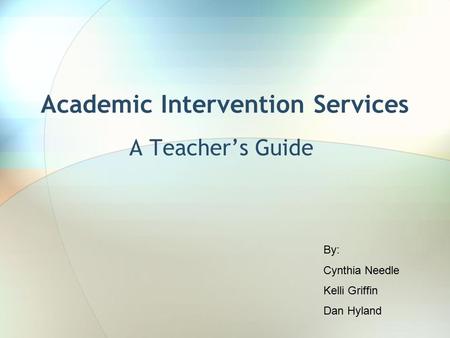 Academic Intervention Services A Teacher’s Guide By: Cynthia Needle Kelli Griffin Dan Hyland.