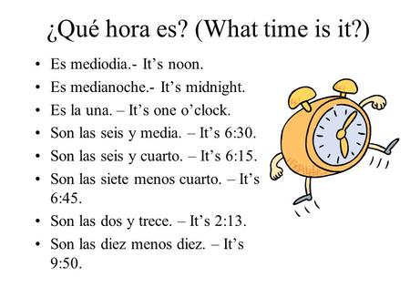 ¿Qué hora es? (What time is it?) Es mediodia.- It’s noon. Es medianoche.- It’s midnight. Es la una. – It’s one o’clock. Son las seis y media. – It’s 6:30.