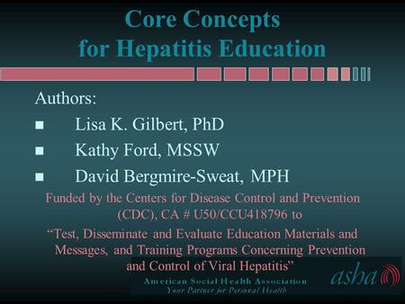 Core Concepts for Hepatitis Education Authors: n Lisa K. Gilbert, PhD n Kathy Ford, MSSW n David Bergmire-Sweat, MPH Funded by the Centers for Disease.