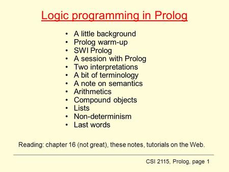 CSI 2115, Prolog, page 1 Logic programming in Prolog A little background Prolog warm-up SWI Prolog A session with Prolog Two interpretations A bit of terminology.