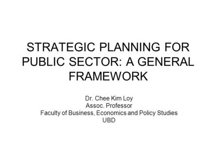 STRATEGIC PLANNING FOR PUBLIC SECTOR: A GENERAL FRAMEWORK Dr. Chee Kim Loy Assoc. Professor Faculty of Business, Economics and Policy Studies UBD.