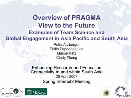 Overview of PRAGMA View to the Future Examples of Team Science and Global Engagement in Asia Pacific and South Asia Peter Arzberger Philip Papadopoulos.