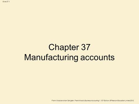 Frank Wood and Alan Sangster, Frank Wood’s Business Accounting 1, 12 th Edition, © Pearson Education Limited 2012 Slide 37.1 Chapter 37 Manufacturing accounts.
