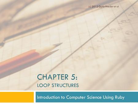 CHAPTER 5: LOOP STRUCTURES Introduction to Computer Science Using Ruby (c) 2012 Ophir Frieder et al.