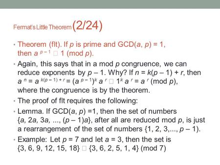 Fermat’s Little Theorem (2/24) Theorem (flt). If p is prime and GCD(a, p) = 1, then a p – 1  1 (mod p). Again, this says that in a mod p congruence, we.