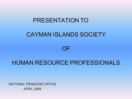 PRESENTATION TO CAYMAN ISLANDS SOCIETY OF HUMAN RESOURCE PROFESSIONALS NATIONAL PENSIONS OFFICE APRIL 2005.