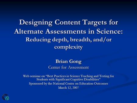 Designing Content Targets for Alternate Assessments in Science: Reducing depth, breadth, and/or complexity Brian Gong Center for Assessment Web seminar.
