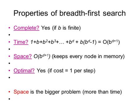 Properties of breadth-first search Complete? Yes (if b is finite) Time? 1+b+b 2 +b 3 +… +b d + b(b d -1) = O(b d+1 ) Space? O(b d+1 ) (keeps every node.