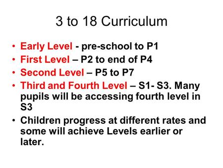 3 to 18 Curriculum Early Level - pre-school to P1 First Level – P2 to end of P4 Second Level – P5 to P7 Third and Fourth Level – S1- S3. Many pupils will.