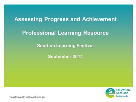 Transforming lives through learning Assessing Progress and Achievement Professional Learning Resource Scottish Learning Festival September 2014.