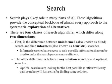 Search Search plays a key role in many parts of AI. These algorithms provide the conceptual backbone of almost every approach to the systematic exploration.