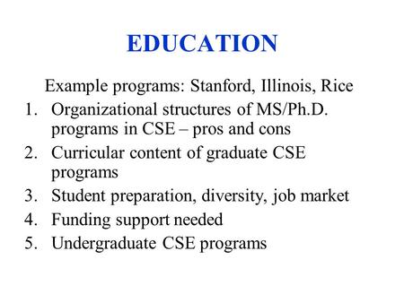 EDUCATION Example programs: Stanford, Illinois, Rice 1.Organizational structures of MS/Ph.D. programs in CSE – pros and cons 2.Curricular content of graduate.