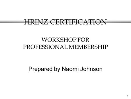 1 HRINZ CERTIFICATION WORKSHOP FOR PROFESSIONAL MEMBERSHIP Prepared by Naomi Johnson.