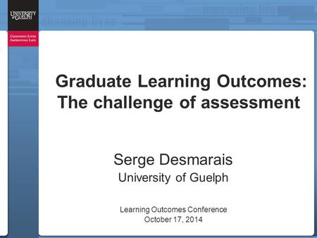 Graduate Learning Outcomes: The challenge of assessment Serge Desmarais University of Guelph Learning Outcomes Conference October 17, 2014.