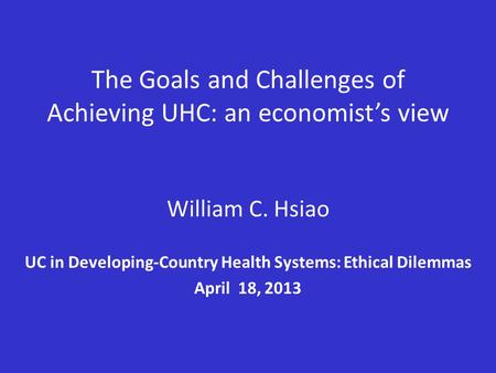 The Goals and Challenges of Achieving UHC: an economist’s view William C. Hsiao UC in Developing-Country Health Systems: Ethical Dilemmas April 18, 2013.