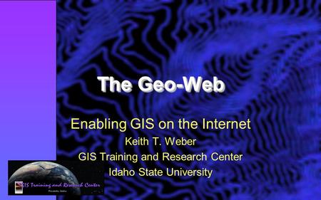 The Geo-Web Enabling GIS on the Internet Keith T. Weber GIS Training and Research Center Idaho State University.