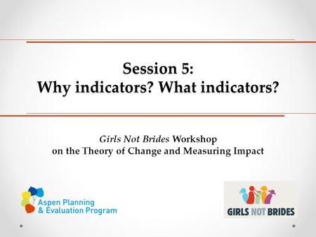Session 5: Why indicators? What indicators? Girls Not Brides Workshop on the Theory of Change and Measuring Impact.